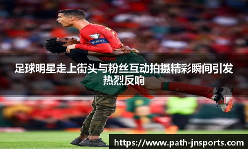 足球明星走上街头与粉丝互动拍摄精彩瞬间引发热烈反响